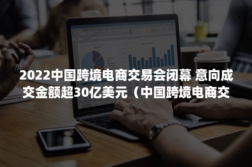 2022中国跨境电商交易会闭幕 意向成交金额超30亿美元（中国跨境电商交易会官方网站）