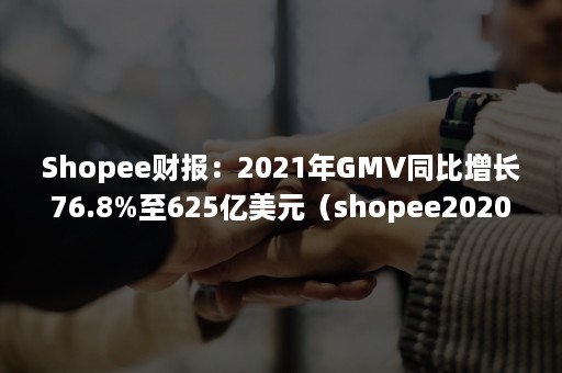 Shopee财报：2021年GMV同比增长76.8%至625亿美元（shopee2020年销售额）