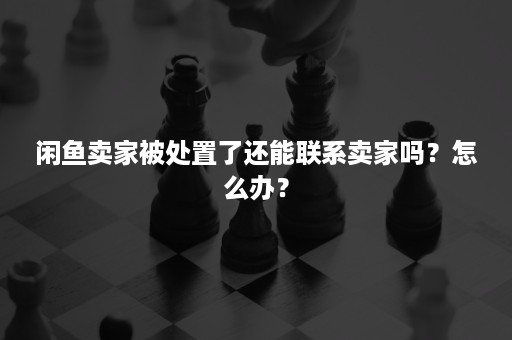 闲鱼卖家被处置了还能联系卖家吗？怎么办？