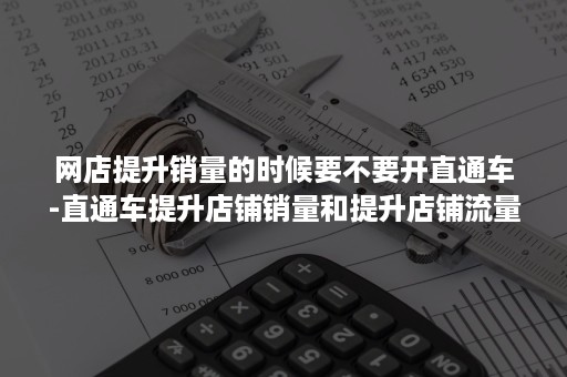 网店提升销量的时候要不要开直通车-直通车提升店铺销量和提升店铺流量有什么区别