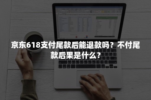 京东618支付尾款后能退款吗？不付尾款后果是什么？