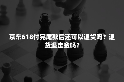 京东618付完尾款后还可以退货吗？退货退定金吗？