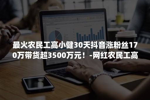 最火农民工高小健30天抖音涨粉丝170万带货超3500万元！-网红农民工高小健抖音号