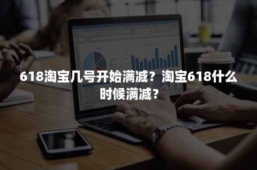 618淘宝几号开始满减？淘宝618什么时候满减？