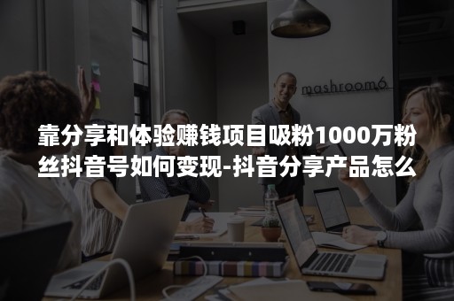 靠分享和体验赚钱项目吸粉1000万粉丝抖音号如何变现-抖音分享产品怎么赚钱