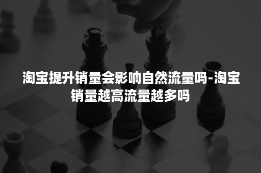 淘宝提升销量会影响自然流量吗-淘宝销量越高流量越多吗