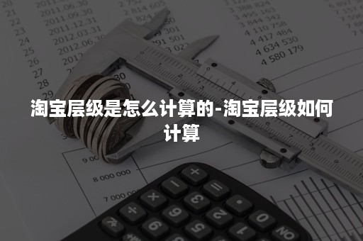 淘宝层级是怎么计算的-淘宝层级如何计算