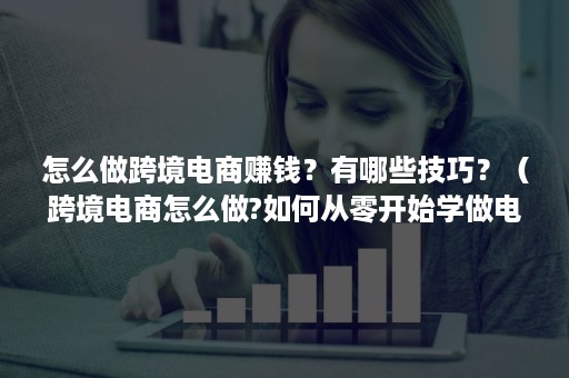 怎么做跨境电商赚钱？有哪些技巧？（跨境电商怎么做?如何从零开始学做电商赚钱）