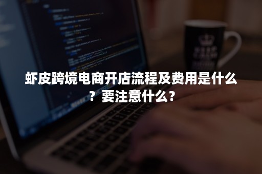 虾皮跨境电商开店流程及费用是什么？要注意什么？