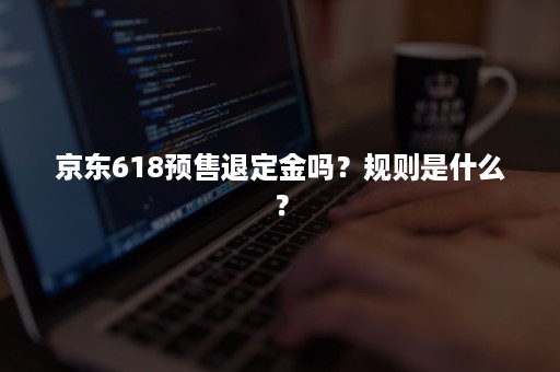 京东618预售退定金吗？规则是什么？