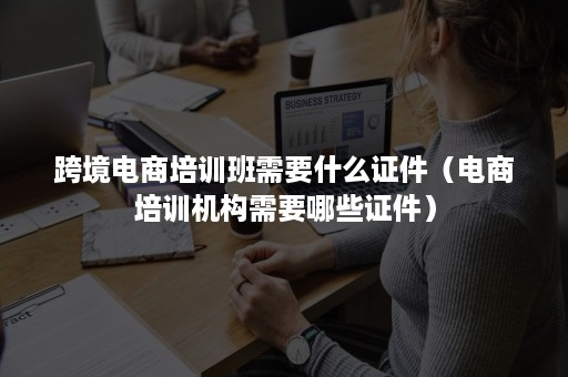 跨境电商培训班需要什么证件（电商培训机构需要哪些证件）