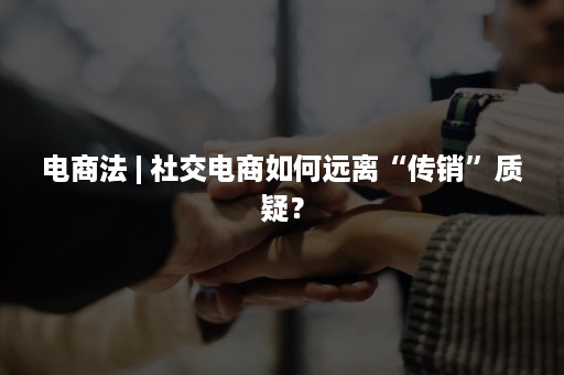 电商法 | 社交电商如何远离“传销”质疑？
