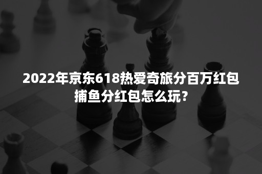 2022年京东618热爱奇旅分百万红包捕鱼分红包怎么玩？