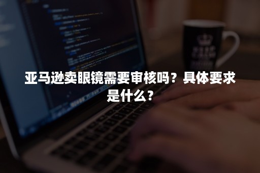 亚马逊卖眼镜需要审核吗？具体要求是什么？