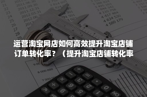 运营淘宝网店如何高效提升淘宝店铺订单转化率？（提升淘宝店铺转化率的方法有哪些）