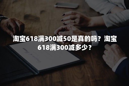 淘宝618满300减50是真的吗？淘宝618满300减多少？