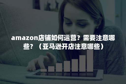 amazon店铺如何运营？需要注意哪些？（亚马逊开店注意哪些）