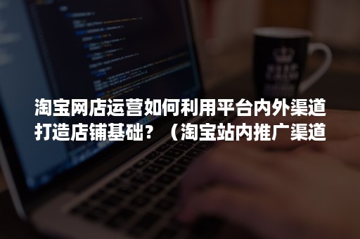 淘宝网店运营如何利用平台内外渠道打造店铺基础？（淘宝站内推广渠道）