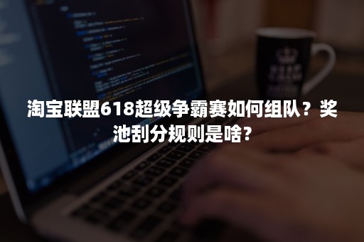 淘宝联盟618超级争霸赛如何组队？奖池刮分规则是啥？