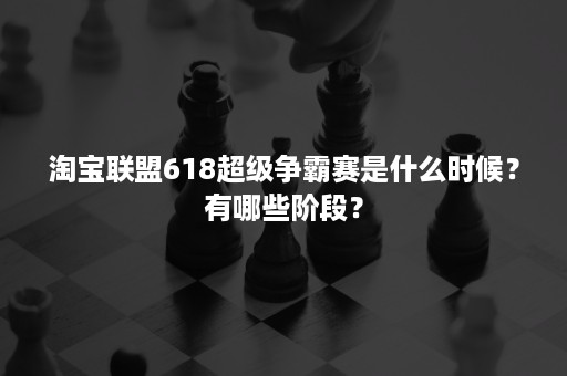 淘宝联盟618超级争霸赛是什么时候？有哪些阶段？