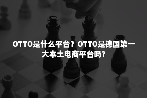 OTTO是什么平台？OTTO是德国第一大本土电商平台吗？