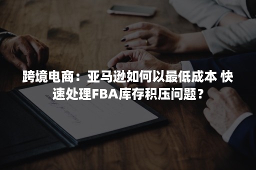 跨境电商:亚马逊如何以最低成本 快速处理FBA库存积压问题? 跨境电商:亚马逊如何以最低成本 快速处理FBA库存积压问题?
