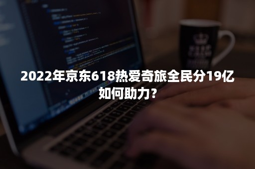 2022年京东618热爱奇旅全民分19亿如何助力？