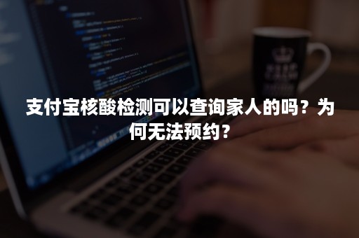 支付宝核酸检测可以查询家人的吗?为何无法预约? 支付宝核酸检测可以查询家人的吗?为何无法预约?