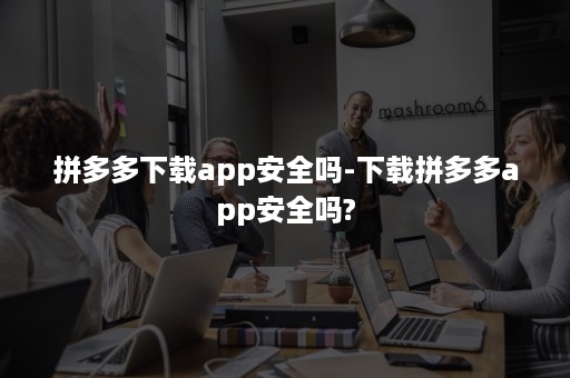 拼多多下载app安全吗-下载拼多多app安全吗?