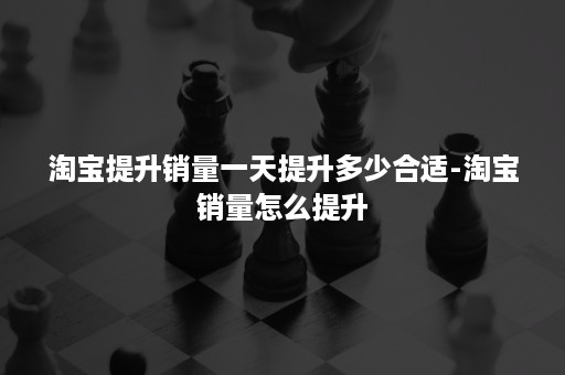 淘宝提升销量一天提升多少合适-淘宝销量怎么提升