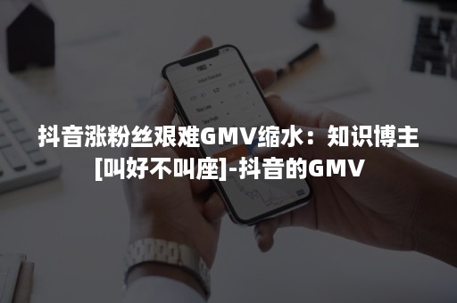 抖音涨粉丝艰难GMV缩水：知识博主[叫好不叫座]-抖音的GMV