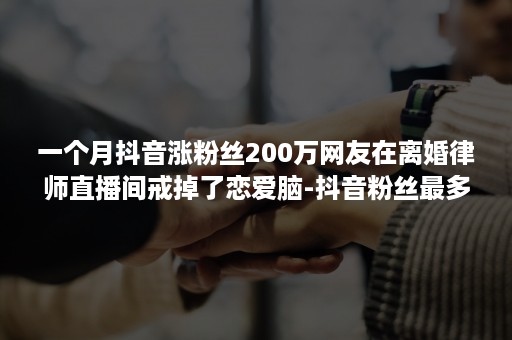 一个月抖音涨粉丝200万网友在离婚律师直播间戒掉了恋爱脑-抖音粉丝最多的律师