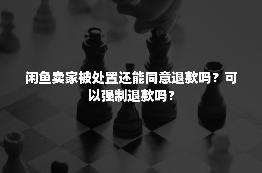 闲鱼卖家被处置还能同意退款吗？可以强制退款吗？