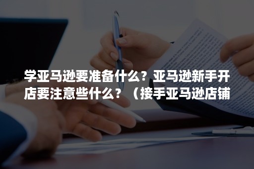 学亚马逊要准备什么？亚马逊新手开店要注意些什么？（接手亚马逊店铺需要做什么）