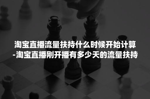 淘宝直播流量扶持什么时候开始计算-淘宝直播刚开播有多少天的流量扶持