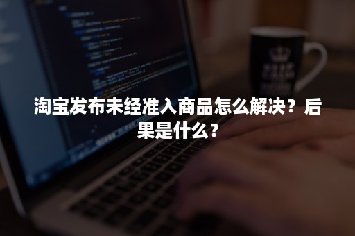淘宝发布未经准入商品怎么解决?后果是什么? 淘宝发布未经准入商品怎么解决?后果是什么?