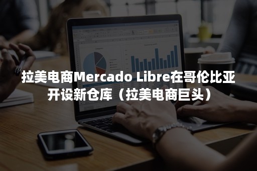 拉美电商Mercado Libre在哥伦比亚开设新仓库（拉美电商巨头）