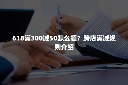 618满300减50怎么领？跨店满减规则介绍