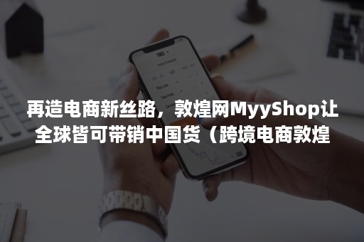 再造电商新丝路，敦煌网MyyShop让全球皆可带销中国货（跨境电商敦煌）