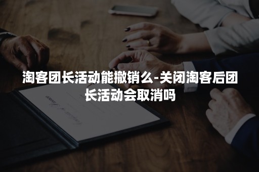淘客团长活动能撤销么-关闭淘客后团长活动会取消吗