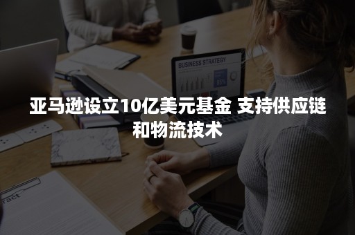 亚马逊设立10亿美元基金 支持供应链和物流技术