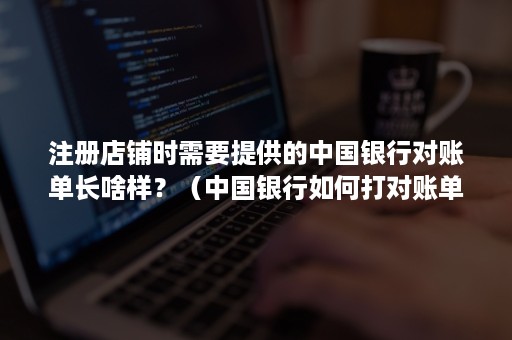 注册店铺时需要提供的中国银行对账单长啥样？（中国银行如何打对账单）