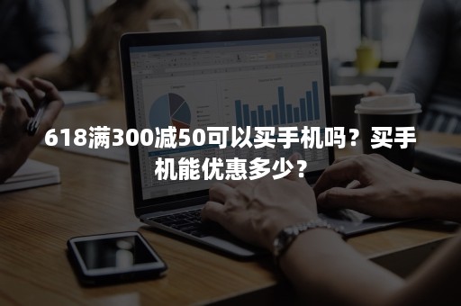 618满300减50可以买手机吗？买手机能优惠多少？