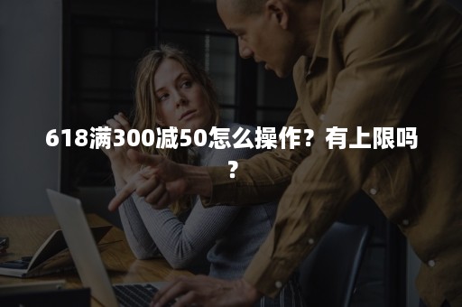 618满300减50怎么操作？有上限吗？