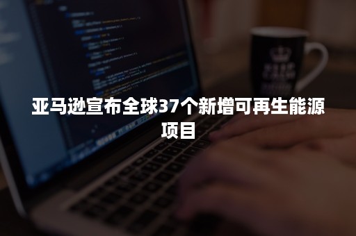 亚马逊宣布全球37个新增可再生能源项目