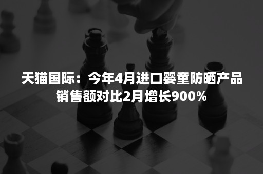 天猫国际：今年4月进口婴童防晒产品销售额对比2月增长900%