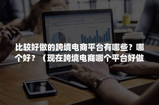 比较好做的跨境电商平台有哪些？哪个好？（现在跨境电商哪个平台好做）