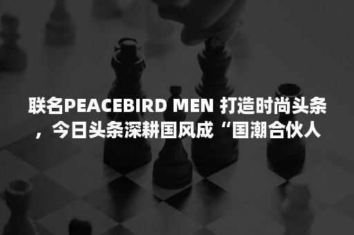 联名PEACEBIRD MEN 打造时尚头条，今日头条深耕国风成“国潮合伙人”