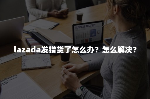 lazada发错货了怎么办？怎么解决？