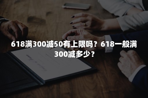 618满300减50有上限吗？618一般满300减多少？